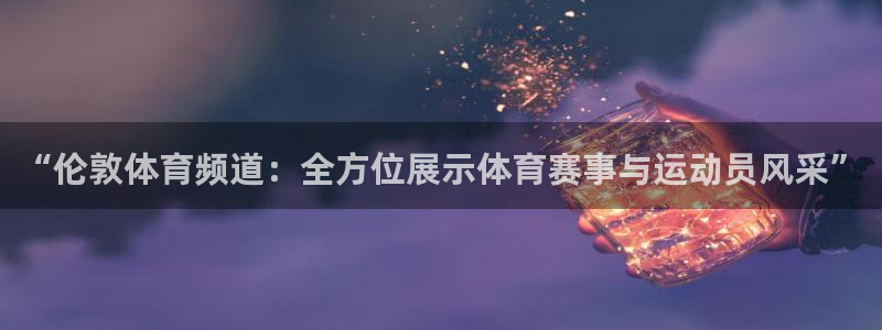 9球直播官网地址：“伦敦体育频道：全方位展示体育赛事与运动员风采”